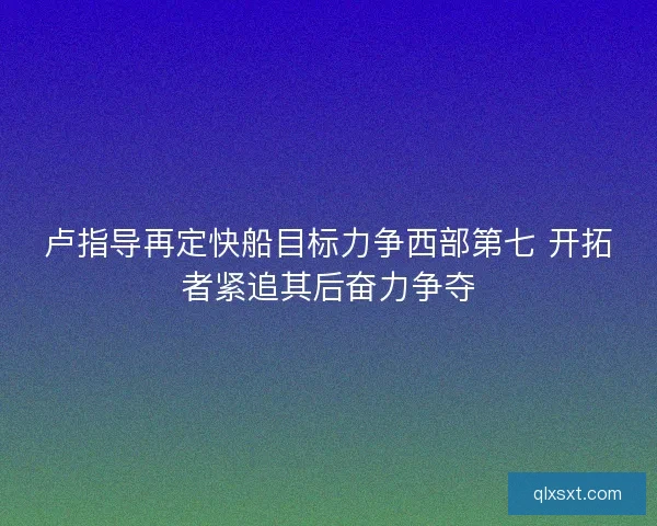 卢指导再定快船目标力争西部第七 开拓者紧追其后奋力争夺