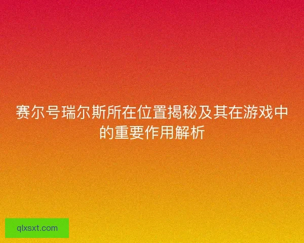 赛尔号瑞尔斯所在位置揭秘及其在游戏中的重要作用解析